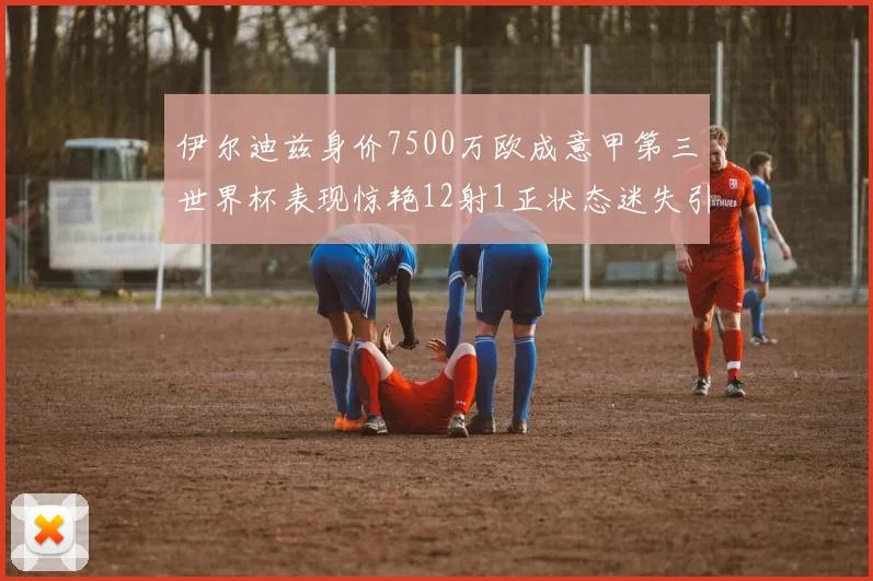 伊尔迪兹身价7500万欧成意甲第三世界杯表现惊艳12射1正状态迷失引发关注